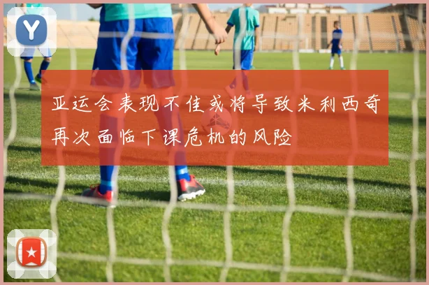 亚运会表现不佳或将导致米利西奇再次面临下课危机的风险