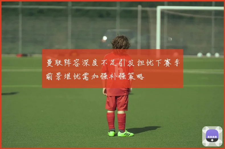 曼联阵容深度不足引发担忧下赛季前景堪忧需加强补强策略