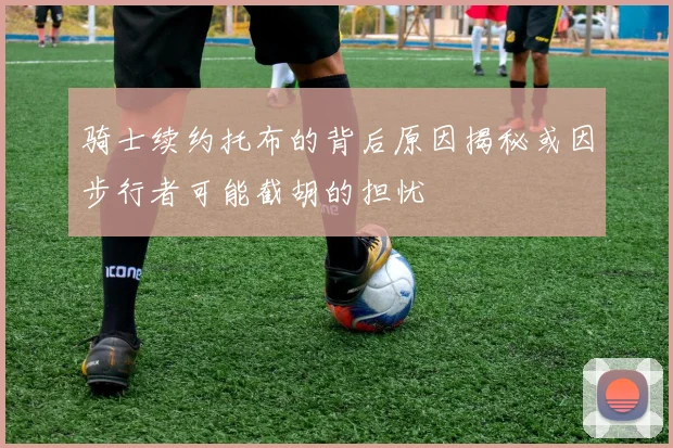 骑士续约托布的背后原因揭秘或因步行者可能截胡的担忧