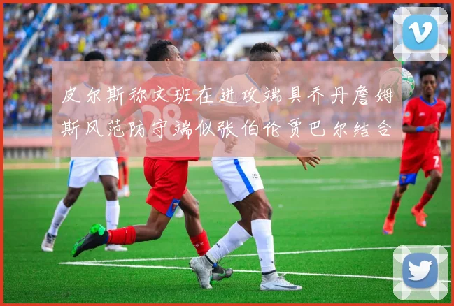 皮尔斯称文班在进攻端具乔丹詹姆斯风范防守端似张伯伦贾巴尔结合