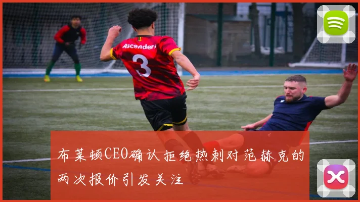 布莱顿CEO确认拒绝热刺对范赫克的两次报价引发关注
