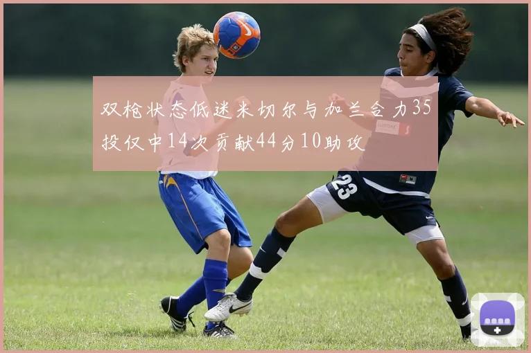 双枪状态低迷米切尔与加兰合力35投仅中14次贡献44分10助攻