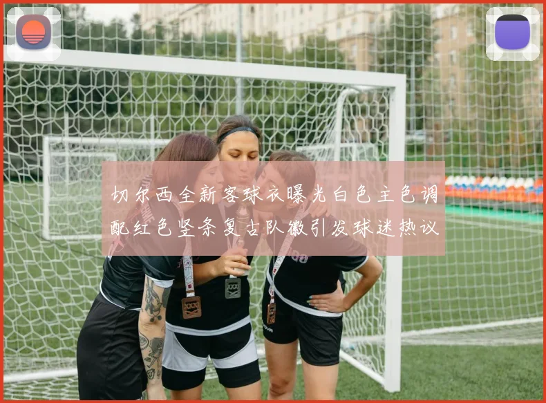 切尔西全新客球衣曝光白色主色调配红色竖条复古队徽引发球迷热议