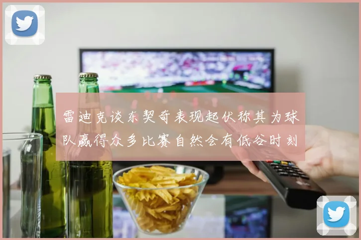 雷迪克谈东契奇表现起伏称其为球队赢得众多比赛自然会有低谷时刻