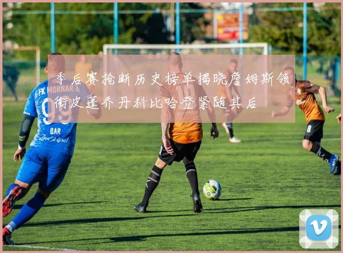 季后赛抢断历史榜单揭晓詹姆斯领衔皮蓬乔丹科比哈登紧随其后