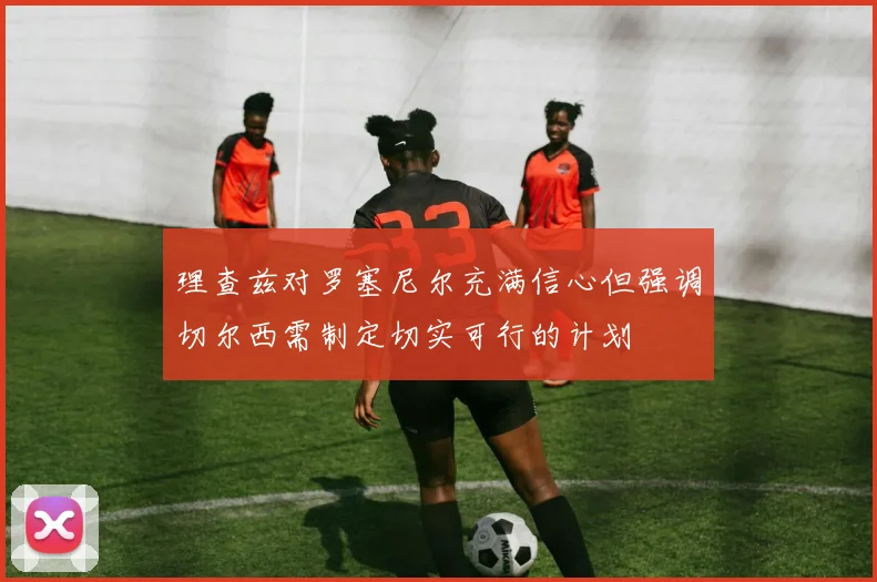 理查兹对罗塞尼尔充满信心但强调切尔西需制定切实可行的计划