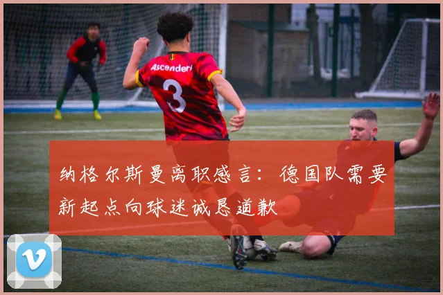 纳格尔斯曼离职感言：德国队需要新起点向球迷诚恳道歉