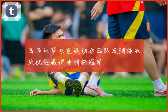 马马杜萨尔重返切尔西队友赠球衣庆祝他赢得非洲杯冠军