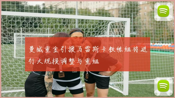 曼城重金引援马雷斯卡教练组将进行大规模调整与重组