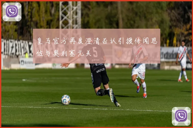 皇马官方再度澄清否认引援传闻恩佐与奥利塞无关