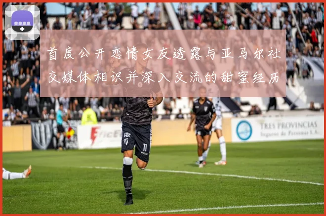 首度公开恋情女友透露与亚马尔社交媒体相识并深入交流的甜蜜经历
