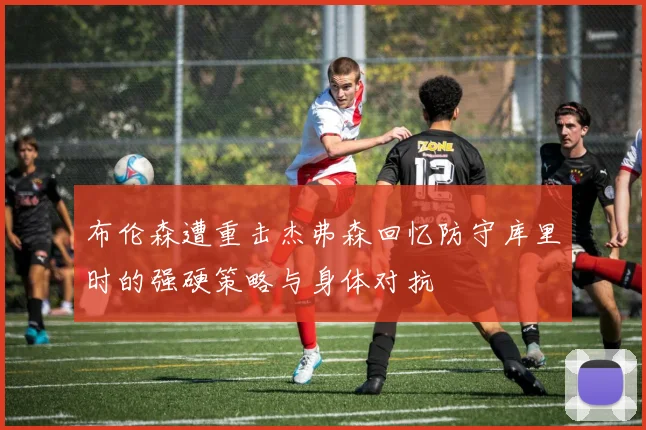 布伦森遭重击杰弗森回忆防守库里时的强硬策略与身体对抗