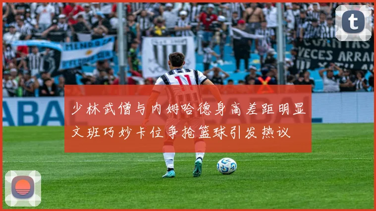 少林武僧与内姆哈德身高差距明显文班巧妙卡位争抢篮球引发热议