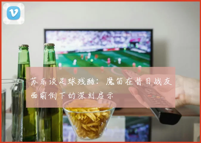 苏东谈足球残酷：魔笛在昔日战友面前倒下的深刻启示