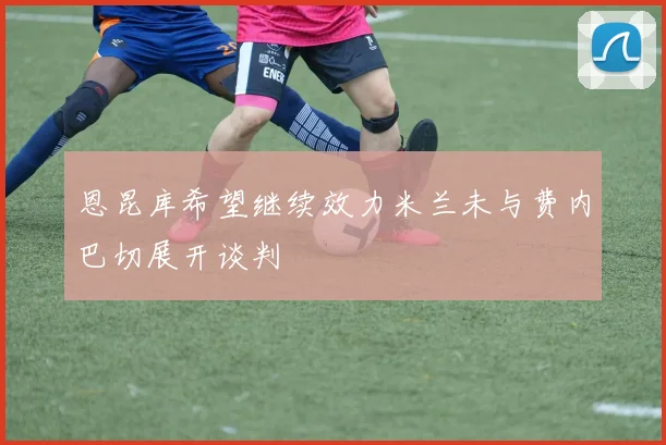 恩昆库希望继续效力米兰未与费内巴切展开谈判