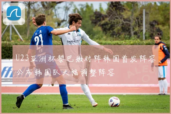 U23亚洲杯黎巴嫩对阵韩国首发阵容公布韩国队大幅调整阵容