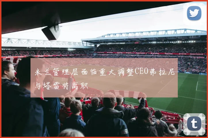 米兰管理层面临重大调整CEO弗拉尼与塔雷将离职