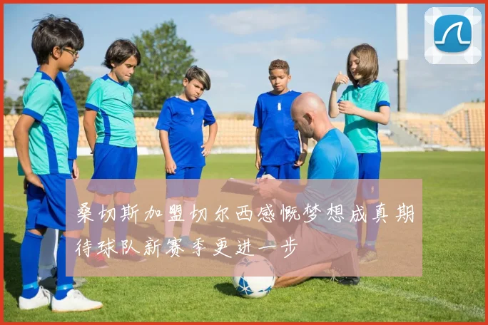桑切斯加盟切尔西感慨梦想成真期待球队新赛季更进一步