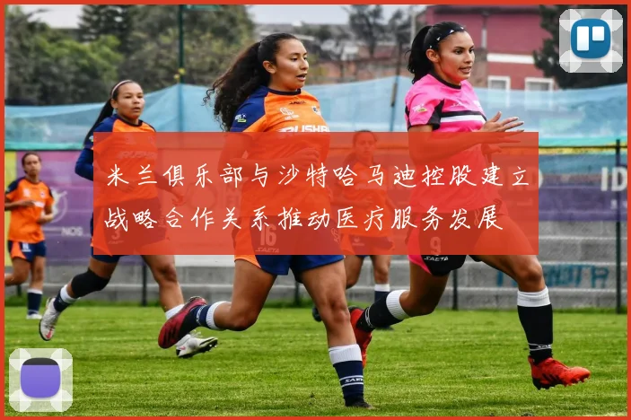米兰俱乐部与沙特哈马迪控股建立战略合作关系推动医疗服务发展