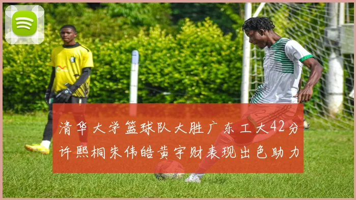 清华大学篮球队大胜广东工大42分许熙桐朱伟皓黄宇财表现出色助力胜利