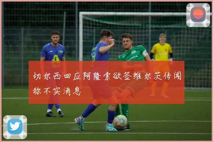 切尔西回应阿隆索欲签维尔茨传闻称不实消息